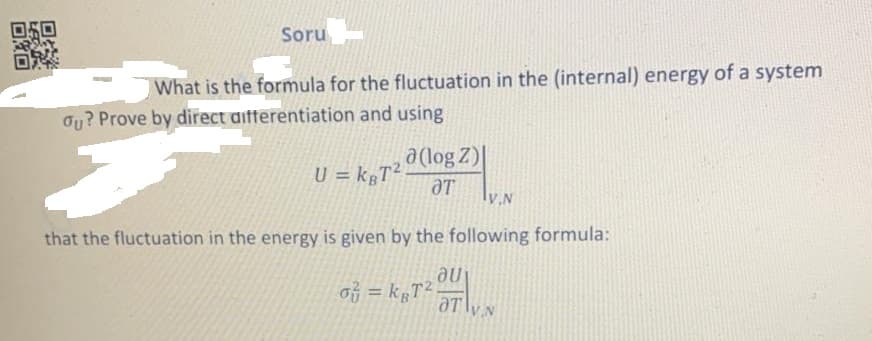 Soru
What is the formula for the fluctuation in the (internal) energy of a system
Ou? Prove by direct aifferentiation and using
a(log Z)|
U = k T².
ƏT
that the fluctuation in the energy is given by the following formula:
听=kgT2
Ine
%3D
V.N
