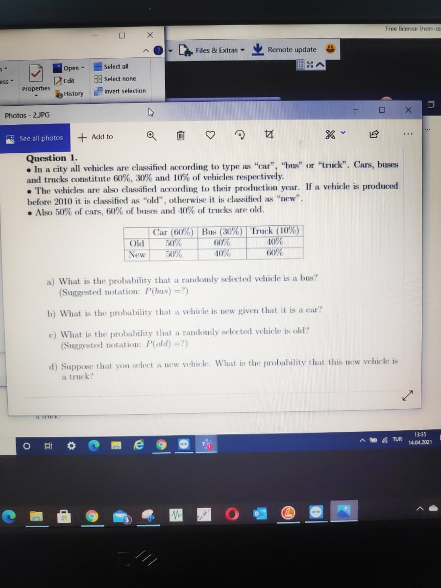 Free license (non-co
Files & Extras -
Remote update
A Select all
Open -
ess
Edit
HA Select none
Properties
A Invert selection
History
Photos - 2JPG
R See all photos
+ Add to
Question 1.
• In a city all vehicles are classified according to type as "car", "bus" or "truck". Cars, buses
and trucks constitute 60%, 30% and 10% of vehicles respectively.
• The vehicles are also classified according to their production year. If a vehicle is produced
before 2010 it is classified as "old", otherwise it is classified as "new".
• Also 50% of cars, 60% of buses and 40% of trucks are old.
Car (60%) Bus (30%) Truck (10%)
50%
50%
Old
60%
40%
New
40%
60%
a) What is the probability that a randomly selected vehicle is a bus?
(Suggested notation: P(bus) =?)
b) What is the probability that a vehicle is new given that it is a car?
c) What is the probability that a randomly selected vehicle is old?
(Suggested notation: P(old) =?)
d) Suppose that you select a new vehicle. What is the probability that this new vehicle is
a truck?
a truck?
13:35
A TUR
14.04.2021
