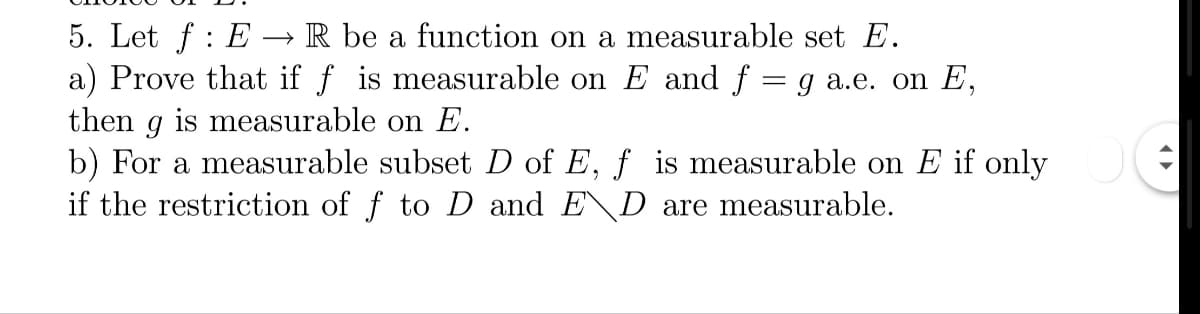 5. Let f : E → R be a function on a measurable set E.
a) Prove that if f is measurable on E and f = g a.e. on E,
then g is measurable on E.
b) For a measurable subset D of E, f is measurable on E if only
if the restriction of f to D and E\D are measurable.
