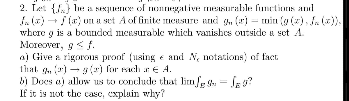 2. Let {fn} be a sequence of nonnegative measurable functions and
fn (x) → f (x) on a set A of finite measure and gn (x) = min (g (x), fn (x)),
where g is a bounded measurable which vanishes outside a set A.
Morcover, g < f.
a) Give a rigorous proof (using e and Ne notations) of fact
that gn (x) -
b) Does a) allow us to conclude that lim/p In
If it is not the case, explain why?
g (x) for each x E A.
= SE 9?
