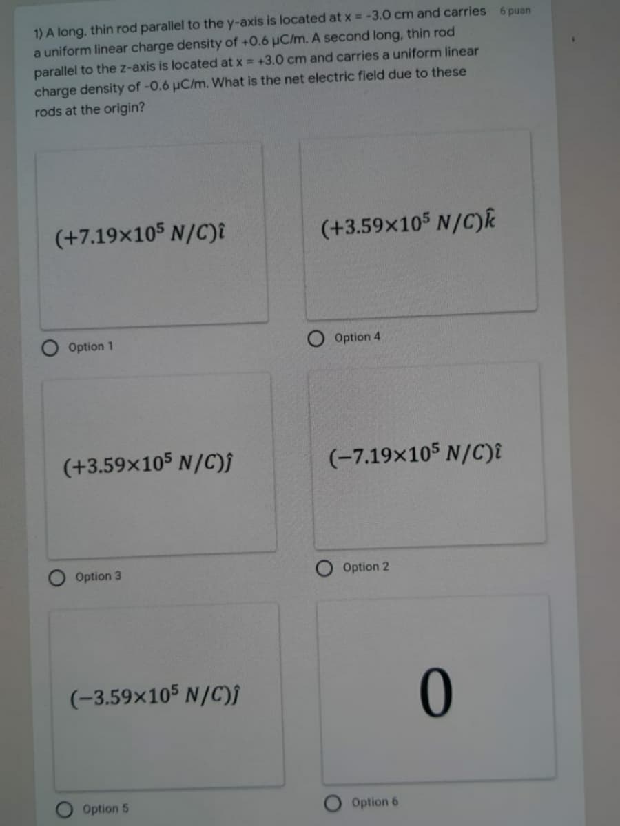 1) A long, thin rod parallel to the y-axis is located at x = -3.0 cm and carries 6 puan
a uniform linear charge density of +0.6 µC/m. A second long, thin rod
parallel to the z-axis is located at x = +3.0 cm and carries a uniform linear
charge density of -0.6 µC/m. What is the net electric field due to these
rods at the origin?
(+7.19×105 N/C)î
(+3.59x105 N/C)k
Option 1
Option 4
(+3.59x105 N/C)j
(-7.19x105 N/C)i
Option 3
Option 2
(-3.59x105 N/C)f
Option 5
Option 6
