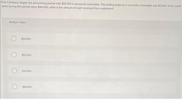 Erie Company began the accounting period with $15,700 in accounts receivable. The ending balance in accounts receivable was $7.200. If the credit
sales during the period were $44,000, what is the amount of cash received from customers?
Multiple Choice
$44,000
$52,500
$35,500
$66,900
