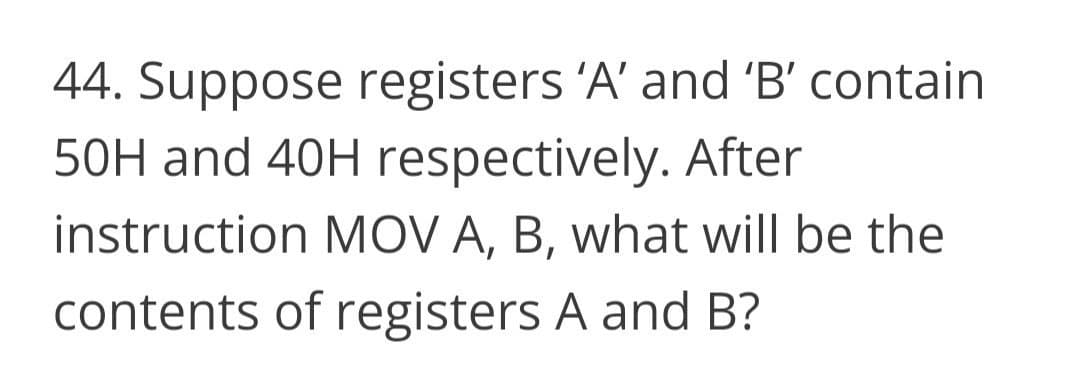 44. Suppose registers 'A' and 'B' contain
50H and 40H respectively. After
instruction MOV A, B, what will be the
contents of registers A and B?
