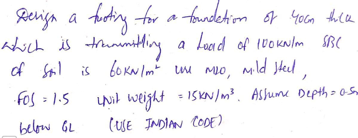 Reeriga a
fotiny for a budekim or yoca thle
of youn thee
which is truninitling
a Load of (0okNlm SBC
of Stil is bo KN Imt um Mo, mild stel,
UNit weight
(SE JNDIAN CODE)
ノ
fos = 1.5
ISKN/m³. Ashume Depth= 0-Sny
below GL
