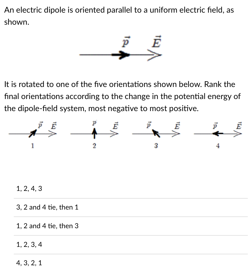 An electric dipole is oriented parallel to a uniform electric field, as
shown.
It is rotated to one of the five orientations shown below. Rank the
fınal orientations according to the change in the potential energy of
the dipole-field system, most negative to most positive.
1
3
4
1, 2, 4, 3
3, 2 and 4 tie, then 1
1, 2 and 4 tie, then 3
1, 2, 3, 4
4, 3, 2, 1
2)
