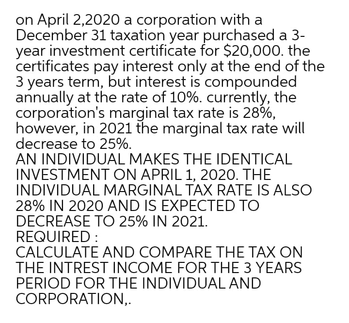 on April 2,2020 a corporation with a
December 31 taxation year purchased a 3-
year investment certificate for $20,000. the
certificates pay interest only at the end of the
3 years term, but interest is compounded
annually at the rate of 10%. currently, the
corporation's marginal tax rate is 28%,
however, in 2021 the marginal tax rate will
decrease to 25%.
AN INDIVIDUAL MAKES THE IDENTICAL
INVESTMENT ON APRIL 1, 2020. THE
INDIVIDUAL MARGINAL TAX RATE IS ALSO
28% IN 2020 AND IS EXPECTED TO
DECREASE TO 25% IN 2021.
REQUIRED :
CALCULATE AND COMPARE THE TAX ON
THE INTREST INCOME FOR THE 3 YEARS
PERIOD FOR THE INDIVIDUAL AND
CORPORATION,.
