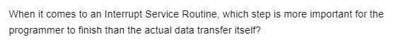 When it comes to an Interrupt Service Routine, which step is more important for the
programmer to finish than the actual data transfer itself?