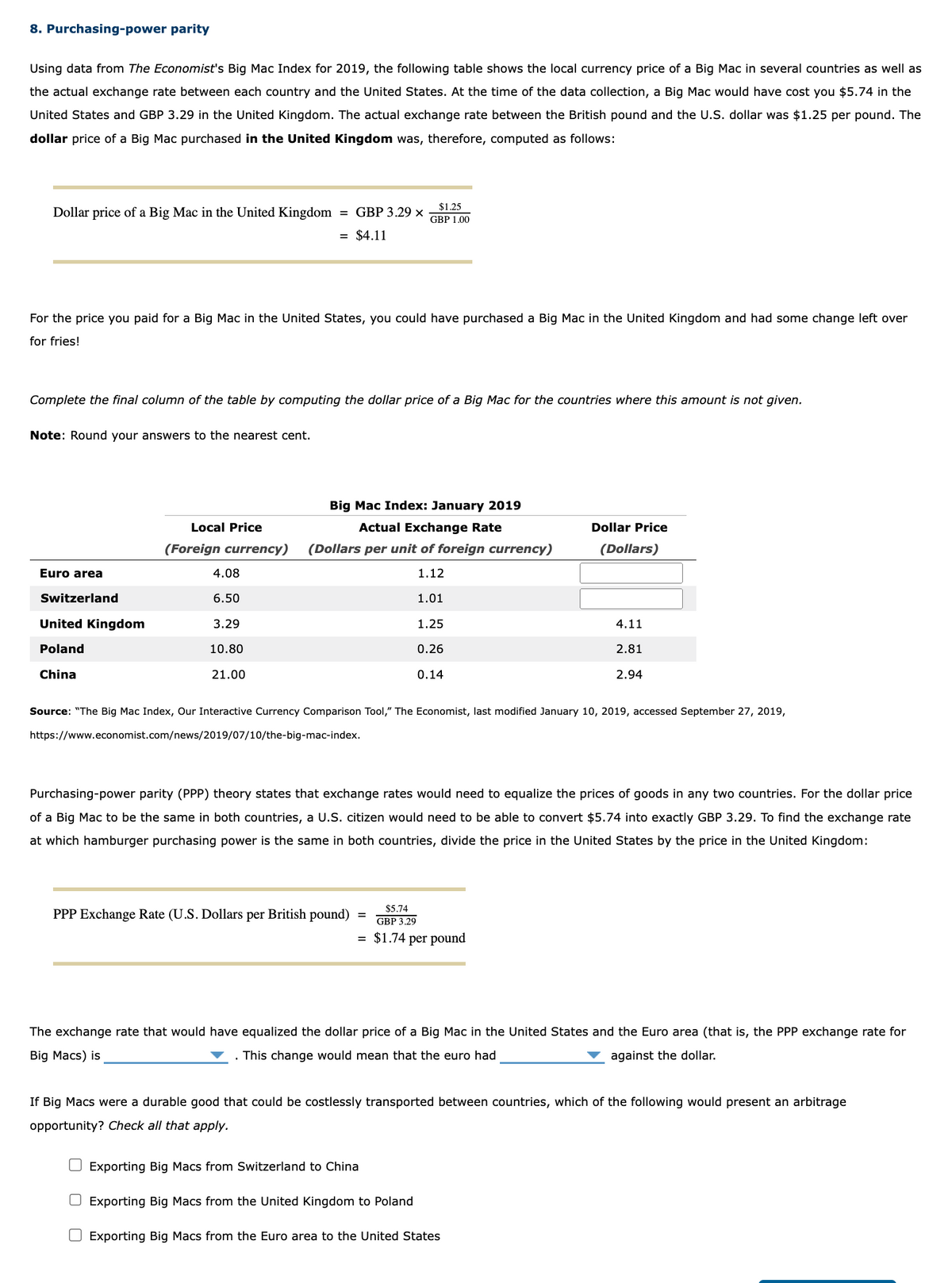 8. Purchasing-power parity
Using data from The Economist's Big Mac Index for 2019, the following table shows the local currency price of a Big Mac in several countries as well as
the actual exchange rate between each country and the United States. At the time of the data collection, a Big Mac would have cost you $5.74 in the
United States and GBP 3.29 in the United Kingdom. The actual exchange rate between the British pound and the U.S. dollar was $1.25 per pound. The
dollar price of a Big Mac purchased in the United Kingdom was, therefore, computed as follows:
Dollar price of a Big Mac in the United Kingdom = GBP 3.29 x
= $4.11
For the price you paid for a Big Mac in the United States, you could have purchased a Big Mac in the United Kingdom and had some change left over
for fries!
Complete the final column of the table by computing the dollar price of a Big Mac for the countries where this amount is not given.
Note: Round your answers to the nearest cent.
Euro area
Switzerland
United Kingdom
Poland
China
Local Price
(Foreign currency)
4.08
6.50
3.29
10.80
21.00
$1.25
GBP 1.00
Big Mac Index: January 2019
Actual Exchange Rate
(Dollars per unit of foreign currency)
1.12
1.01
PPP Exchange Rate (U.S. Dollars per British pound)
1.25
0.26
0.14
Source: "The Big Mac Index, Our Interactive Currency Comparison Tool," The Economist, last modified January 10, 2019, accessed September 27, 2019,
https://www.economist.com/news/2019/07/10/the-big-mac-index.
=
Purchasing-power parity (PPP) theory states that exchange rates would need to equalize the prices of goods in any two countries. For the dollar price
of a Big Mac to be the same in both countries, a U.S. citizen would need to be able to convert $5.74 into exactly GBP 3.29. To find the exchange rate
at which hamburger purchasing power is the same in both countries, divide the price in the United States by the price in the United Kingdom:
$5.74
GBP 3.29
= $1.74 per pound
Dollar Price
(Dollars)
4.11
2.81
2.94
The exchange rate that would have equalized the dollar price of a Big Mac in the United States and the Euro area (that is, the PPP exchange rate for
Big Macs) is
. This change would mean that the euro had
against the dollar.
Exporting Big Macs from Switzerland to China
☐ Exporting Big Macs from the United Kingdom to Poland
Exporting Big Macs from the Euro area to the United States
If Big Macs were a durable good that could be costlessly transported between countries, which of the following would present an arbitrage
opportunity? Check all that apply.