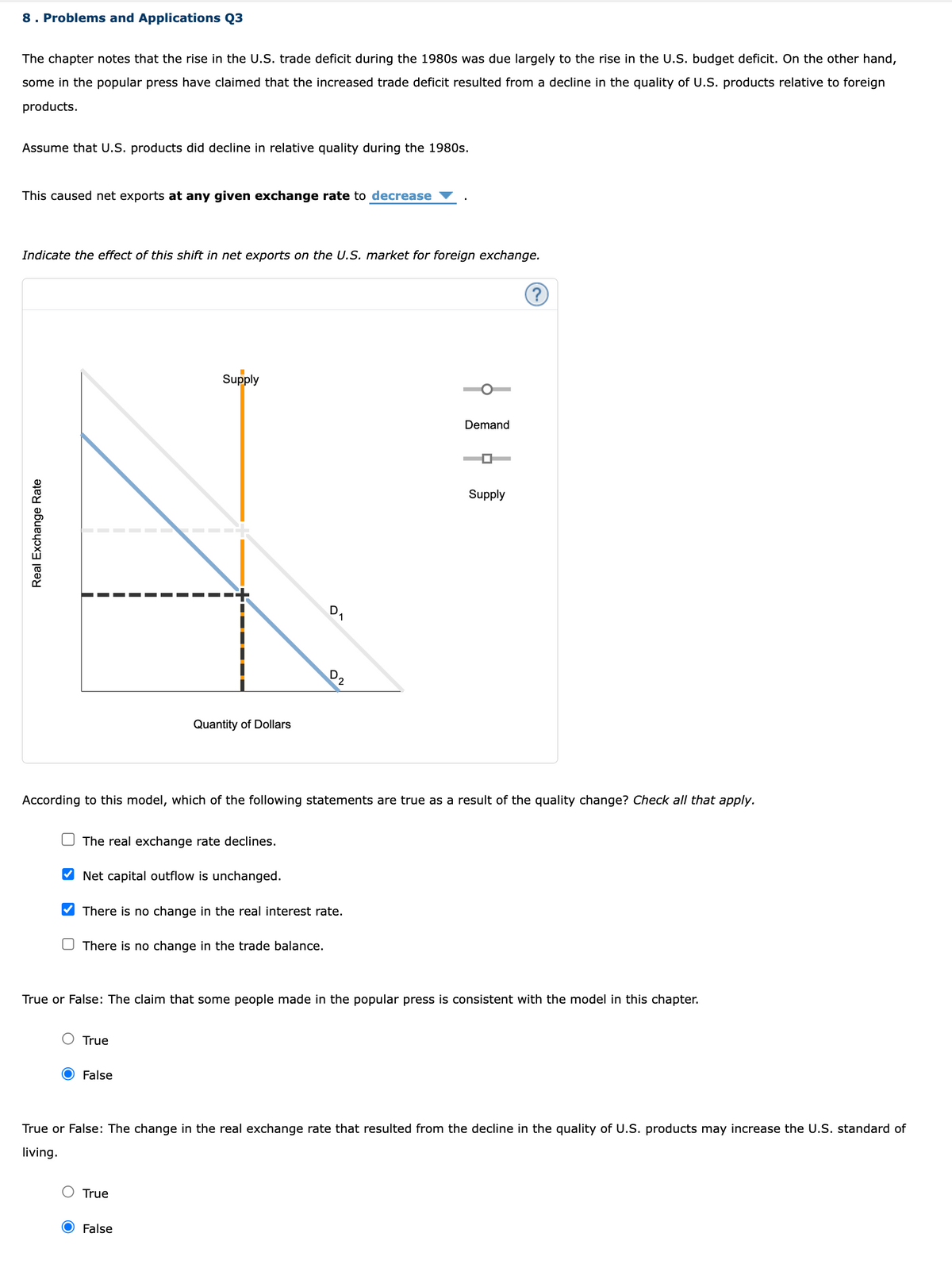 8. Problems and Applications Q3
The chapter notes that the rise in the U.S. trade deficit during the 1980s was due largely to the rise in the U.S. budget deficit. On the other hand,
some in the popular press have claimed that the increased trade deficit resulted from a decline in the quality of U.S. products relative to foreign
products.
Assume that U.S. products did decline in relative quality during the 1980s.
This caused net exports at any given exchange rate to decrease
Indicate the effect of this shift in et exports on the U.S. market for foreign exchange.
Supply
4
Quantity of Dollars
Real Exchange Rate
The real exchange rate declines.
Net capital outflow is unchanged.
True
D
There is no change in the real interest rate.
There is no change in the trade balance.
O False
1
According to this model, which of the following statements are true as a result of the quality change? Check all that apply.
D2
True
False
Demand
True or False: The claim that some people made in the popular press is consistent with the model in this chapter.
Supply
?
True or False: The change in the real exchange rate that resulted from the decline in the quality of U.S. products may increase the U.S. standard of
living.