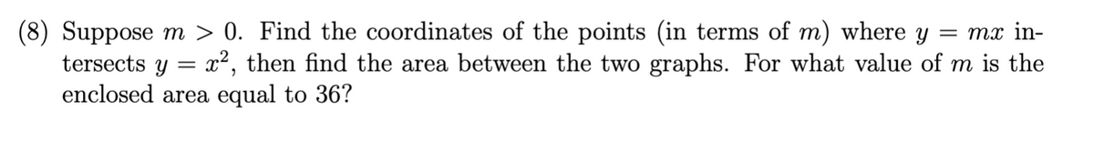 = mx in-
(8) Suppose m > 0. Find the coordinates of the points (in terms of m) where y
tersects y x², then find the area between the two graphs. For what value of m is the
enclosed area equal to 36?
=