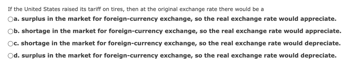 If the United States raised its tariff on tires, then at the original exchange rate there would be a
a. surplus in the market for foreign-currency exchange, so the real exchange rate would appreciate.
b. shortage in the market for foreign-currency exchange, so the real exchange rate would appreciate.
Oc. shortage in the market for foreign-currency exchange, so the real exchange rate would depreciate.
Od. surplus in the market for foreign-currency exchange, so the real exchange rate would depreciate.