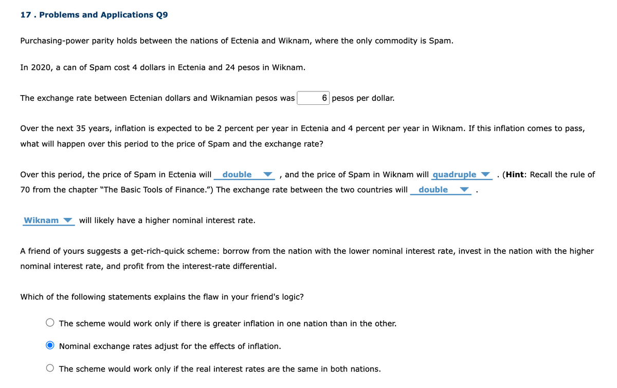 17. Problems and Applications Q9
Purchasing-power parity holds between the nations of Ectenia and Wiknam, where the only commodity is Spam.
In 2020, a can of Spam cost 4 dollars in Ectenia and 24 pesos in Wiknam.
The exchange rate between Ectenian dollars and Wiknamian pesos was
Over the next 35 years, inflation is expected to be 2 percent per year in Ectenia and 4 percent per year in Wiknam. If this inflation comes to pass,
what will happen over this period to the price of Spam and the exchange rate?
Over this period, the price of Spam in Ectenia will double
and the price of Spam in Wiknam will quadruple
70 from the chapter "The Basic Tools of Finance.") The exchange rate between the two countries will double
Wiknam will likely have a higher nominal interest rate.
6 pesos per dollar.
I
Which of the following statements explains the flaw in your friend's logic?
A friend of yours suggests a get-rich-quick scheme: borrow from the nation with the lower nominal interest rate, invest in the nation with the higher
nominal interest rate, and profit from the interest-rate differential.
The scheme would work only if there is greater inflation in one nation than in the other.
(Hint: Recall the rule of
O Nominal exchange rates adjust for the effects of inflation.
O The scheme would work only if the real interest rates are the same in both nations.