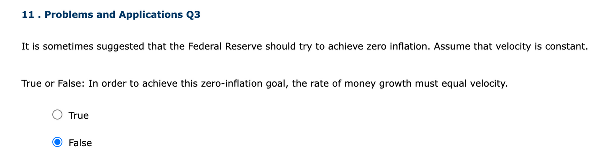 11. Problems and Applications Q3
It is sometimes suggested that the Federal Reserve should try to achieve zero inflation. Assume that velocity is constant.
True or False: In order to achieve this zero-inflation goal, the rate of money growth must equal velocity.
True
False