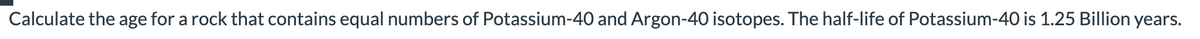 Calculate the age for a rock that contains equal numbers of Potassium-40 and Argon-40 isotopes. The half-life of Potassium-40 is 1.25 Billion years.