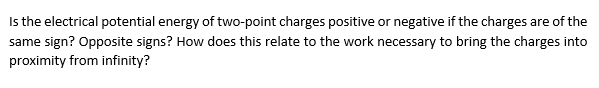 Is the electrical potential energy of two-point charges positive or negative if the charges are of the
same sign? Opposite signs? How does this relate to the work necessary to bring the charges into
proximity from infinity?