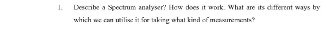 1.
Describe a Spectrum analyser? How does it work. What are its different ways by
which we can utilise it for taking what kind of measurements?

