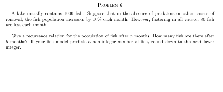 PROBLEM 6
A lake initially contains 1000 fish. Suppose that in the absence of predators or other causes of
removal, the fish population increases by 10% each month. However, factoring in all causes, 80 fish
are lost each month.
Give a recurrence relation for the population of fish after n months. How many fish are there after
5 months? If your fish model predicts a non-integer number of fish, round down to the next lower
integer.
