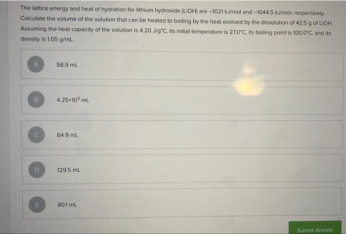 The lattice energy and heat of hydration for lithium hydroxide (LiOH) are -1021 kJ/mol and -1044.5 kJ/mol, respectively.
Calculate the volume of the solution that can be heated to boiling by the heat evolved by the dissolution of 42.5 g of LIOH.
Assuming the heat capacity of the solution is 4.20 J/g°C, its initial temperature is 27.0°C, its boiling point is 100.0°C, and its
density is 1.05 g/mL.
A
58.9 mL
B
4.25×10³ mL
64.9 mL
129.5 mL
80.1 mL
Submit Answer
C
C
TE