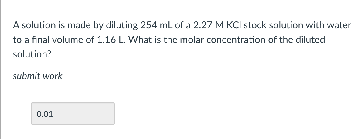 A solution is made by diluting 254 mL of a 2.27 M KCI stock solution with water
to a final volume of 1.16 L. What is the molar concentration of the diluted
solution?
submit work
0.01