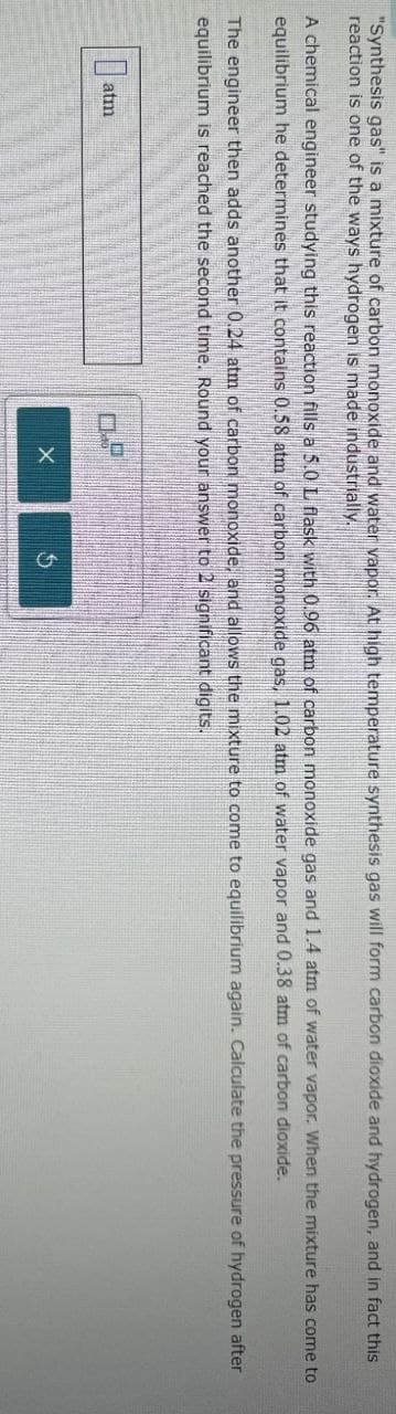 "Synthesis gas" is a mixture of carbon monoxide and water vapor. At high temperature synthesis gas will form carbon dioxide and hydrogen, and in fact this
reaction is one of the ways hydrogen is made industrially.
A chemical engineer studying this reaction fills a 5.0 L flask with 0.96 atm of carbon monoxide gas and 1.4 atm of water vapor. When the mixture has come to
equilibrium he determines that it contains 0.58 atm of carbon monoxide gas, 1.02 atm of water vapor and 0.38 atm of carbon dioxide.
The engineer then adds another 0.24 atm of carbon monoxide, and allows the mixture to come to equilibrium again. Calculate the pressure of hydrogen after
equilibrium is reached the second time. Round your answer to 2 significant digits.
П
atm
X
9
