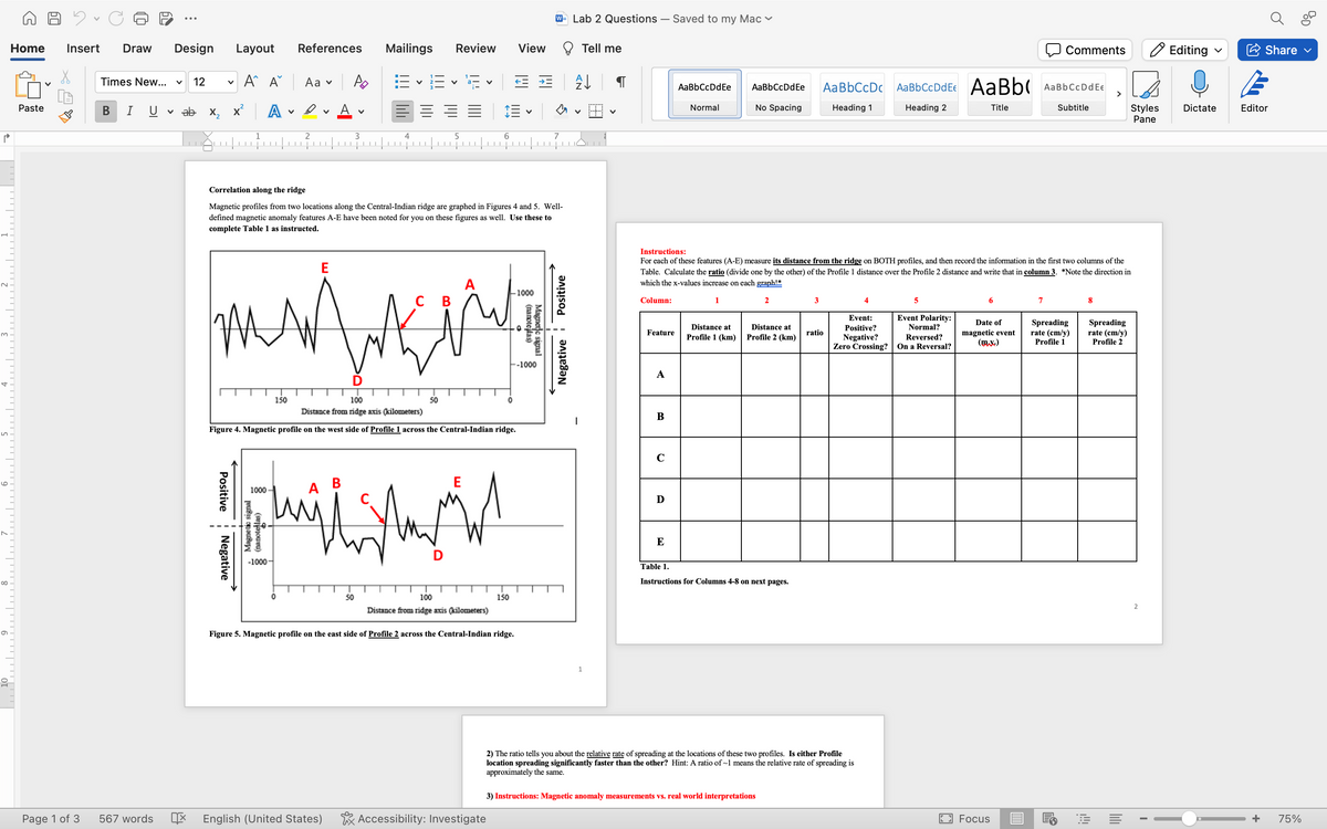 Mailings Review View
W= Lab 2 Questions - Saved to my Mac
Home Insert Draw
Design Layout
References
Times New... ✓ 12
✓
Α Αν
Aa ▾
Ро
E vE E
✓
✓
Paste
B
T U
✓ ab x,
A
✓
D
▾ A
✓
1
2
3
4
5
6
7
له
2
m
S
6
8
6
от
Correlation along the ridge
Magnetic profiles from two locations along the Central-Indian ridge are graphed in Figures 4 and 5. Well-
defined magnetic anomaly features A-E have been noted for you on these figures as well. Use these to
complete Table 1 as instructed.
E
A
1000
C B
signal
Magne
(nanoteslas)
--1000
BD
Tell me
Comments
Editing
Share
[
AaBbCcDdEe
AaBbCcDdEe
AaBbCcDc AaBbCcDdEe AaBb(
AaBbCc DdEe
>
Normal
No Spacing
Heading 1
Heading 2
Title
Subtitle
✓
✓
Styles
Pane
Dictate
Editor
Negative Positive
Instructions:
For each of these features (A-E) measure its distance from the ridge on BOTH profiles, and then record the information in the first two columns of the
Table. Calculate the ratio (divide one by the other) of the Profile 1 distance over the Profile 2 distance and write that in column 3. *Note the direction in
which the x-values increase on each graph!*
6
7
8
Column:
1
2
3
4
5
Feature
Distance at
Profile 1 (km)
Distance at
Profile 2 (km)
Event:
Positive?
Event Polarity:
Normal?
ratio
Negative?
Reversed?
Zero Crossing? On a Reversal?
Date of
magnetic event
(mx.)
A
0
B
|
150
100
Distance from ridge axis (kilometers)
50
Figure 4. Magnetic profile on the west side of Profile 1 across the Central-Indian ridge.
1
1000
A
-1000-
E
50
100
Distance from ridge axis (kilometers)
150
Figure 5. Magnetic profile on the east side of Profile 2 across the Central-Indian ridge.
1
C
D
E
Table 1.
Instructions for Columns 4-8 on next pages.
2) The ratio tells you about the relative rate of spreading at the locations of these two profiles. Is either Profile
location spreading significantly faster than the other? Hint: A ratio of ~1 means the relative rate of spreading is
approximately the same.
3) Instructions: Magnetic anomaly measurements vs. real world interpretations
Page 1 of 3
567 words
呕
English (United States)
Accessibility: Investigate
Spreading
rate (cm/y)
Profile 1
Spreading
rate (cm/y)
Profile 2
2
+
75%
Focus