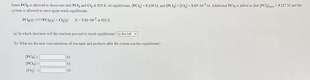 Some PClg is allowed to dissociate into PCl, and Cl, at 523 K. At equilibrium, [PCL3] = 0.129 M, and [PCl] =[Ch] = 8.03×102 M Additional PCI3 is added so that [PC13]new= 0.127 M and the
system is allowed to once again reach equilibrium
PCI3(g) PCI3(g) + Cl2(g)
K= 5.01×10² at 523 K
(a) In which direction will the reaction proceed to reach equilibrium? to the left v
(b) What are the new concentrations of reactants and products after the system reaches equilibrium?
[PCI5] =
[PCI3] =
M
M
[C2] =
