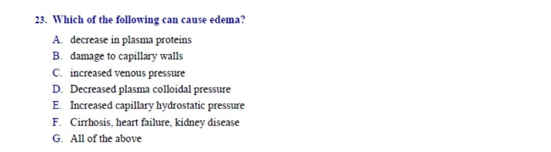 Which of the following can cause edema?
A. decrease in plasma proteins
B. damage to capillary walls
C. increased venous pressure
D. Decreased plasma colloidal pressure
E. Increased capillary hydrostatic pressure
F. Cirrhosis, heart failure, kidney disease
G. All of the above
