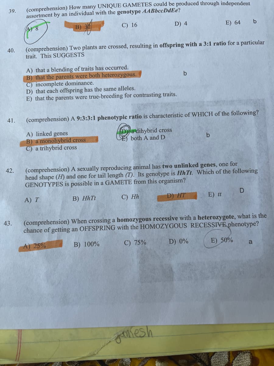 (comprehension) How many UNIQUE GAMETES could be produced through independent
assortment by an individual with the genotype AABbccDdEe?
39.
A) 8
B)
C) 16
D) 4
E) 64
b
(comprehension) Two plants are crossed, resulting in offspring with a 3:1 ratio for a particular
trait. This SUGGESTS
40.
A) that a blending of traits has occurred.
B) that the parents were both heterozygous.
C) incomplete dominance.
D) that each offspring has the same alleles.
E) that the parents were true-breeding for contrasting traits.
41.
(comprehension) A 9:3:3:1 phenotypic ratio is characteristic of WHICH of the following?
A) linked genes
B) a monohybrid cross
C) a trihybrid cross
Da dihybrid cross
CE) both A and D
42.
(comprehension) A sexually reproducing animal has two unlinked genes, one for
head shape (H) and one for tail length (T). Its genotype is Hh Tt. Which of the following
GENOTYPES is possible in a GAMETE from this organism?
А) T
B) HhTt
С) Нh
D) HT
E) tt
43.
(comprehension) When crossing a homozygous recessive with a heterozygote, what is the
chance of getting an OFFSPRING with the HOMOZYGOUS RECESSIVE phenotype?
A) 25%
B) 100%
C) 75%
D) 0%
E) 50%
a
glesh.
