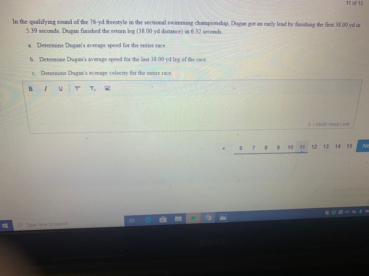 11 of 15
In the qualifying round of the 76-yd freestyle in the sectional swimming championship, Dugan got an early lead by finishing the first 38.00 yd in
5.39 seconds. Dugan finished the return leg (38.00 yd distance) in 6.32 seconds.
a. Determine Dugan's average speed for the entire race.
b. Determine Dugan's average speed for the last 38.00 yd leg of the race.
c. Determine Dugan's average velocity for the entire race.
B IU T T
0/10000 Word Limit
6 7 8 9 10
12 13
14 15
Ne
Act
tivate Winde
2 Type here to search

