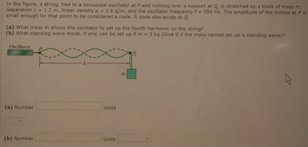 In the figure, a string, tied to a sinusoidal oscillator at P and running over a support at Q, is stretched by a block of mass m.
Separation L= 1.2 m, linear density u = 1.6 g/m, and the oscillator frequency f= 200 Hz. The amplitude of the motion at P is
small enough for that point to be considered a node. A node also exists at Q.
(a) What mass m allows the oscillator to set up the fourth harmonic on the string?
(b) What standing wave mode, if any, can be set up if m 3 kg (Give 0 if the mass cannot set up a standing wave)?
Oscillator
(a) Number
Units
(b) Number
Units
