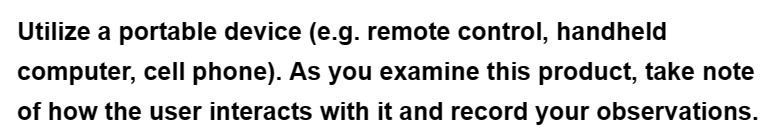 Utilize a portable device (e.g. remote control, handheld
computer, cell phone). As you examine this product, take note
of how the user interacts with it and record your observations.