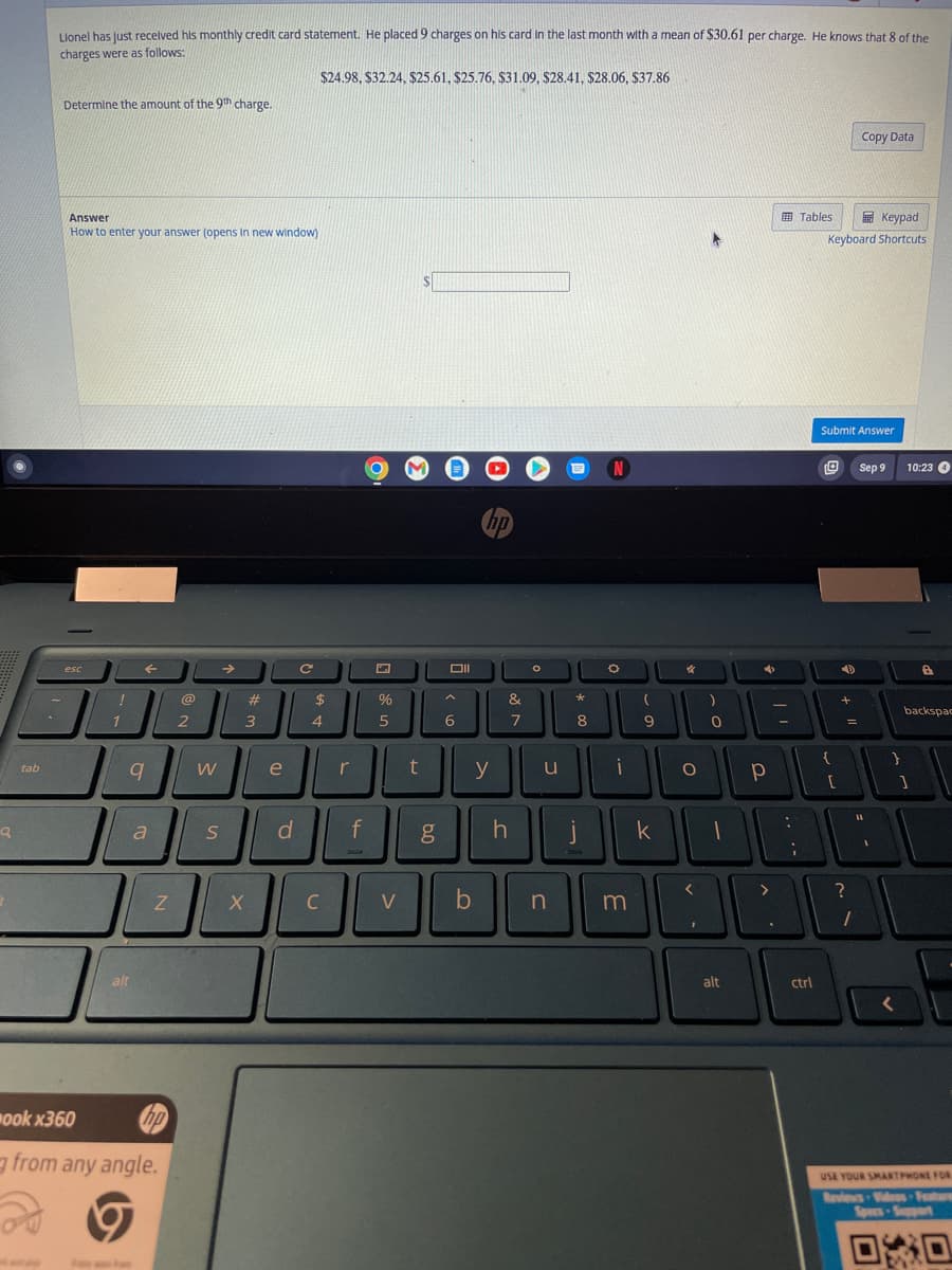 Q
tab
Lionel has just received his monthly credit card statement. He placed 9 charges on his card in the last month with a mean of $30.61 per charge. He knows that 8 of the
charges were as follows:
Determine the amount of the 9th charge.
Answer
How to enter your answer (opens in new window)
esc
!
1
F
9
alt
a
Z
hp
ook x360
from any angle.
@
2
W
S
→
#
3
X
e
d
с
$24.98, $32.24, $25.61, $25.76, $31.09, $28.41, $28.06, $37.86
$
4
C
r
f
10
%
5
V
t
g
Oll
6
b
hp
y
&
7
h
O
u
n
*
8
j
N
O
i
m
(
9
k
*
O
<
)
0
alt
4
р
-
:
;
Tables
ctrl
Keypad
Keyboard Shortcuts
Submit Answer
[
40
+
Copy Data
=
?
1
Sep 9
}
10:23 4
backspac
1
USE YOUR SMARTPHONE FOR
Reviews - Videos Feature
Spers-Support
00
