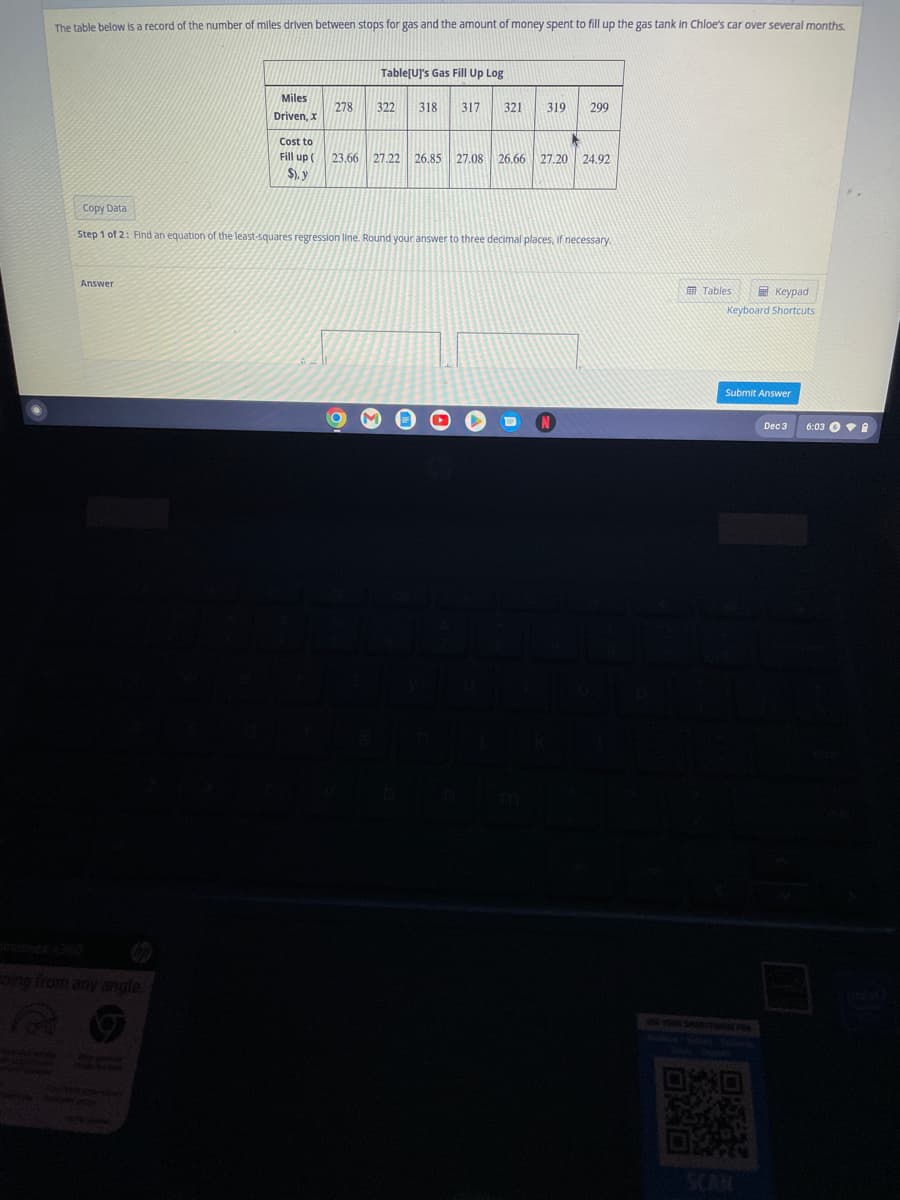 The table below is a record of the number of miles driven between stops for gas and the amount of money spent to fill up the gas tank in Chloe's car over several months.
Answer
Miles
Driven, x
Ening from any angle.
Cost to
Fill up (
$), y
278
Table[U]'s Gas Fill Up Log
322 318 317 321 319 299
Copy Data
Step 1 of 2: Find an equation of the least-squares regression line. Round your answer to three decimal places, if necessary.
23.66 27.22 26.85 27.08 26.66 27.20 24.92
OD
Tables
Keypad
Keyboard Shortcuts
Submit Answer
Dec 3
6:03