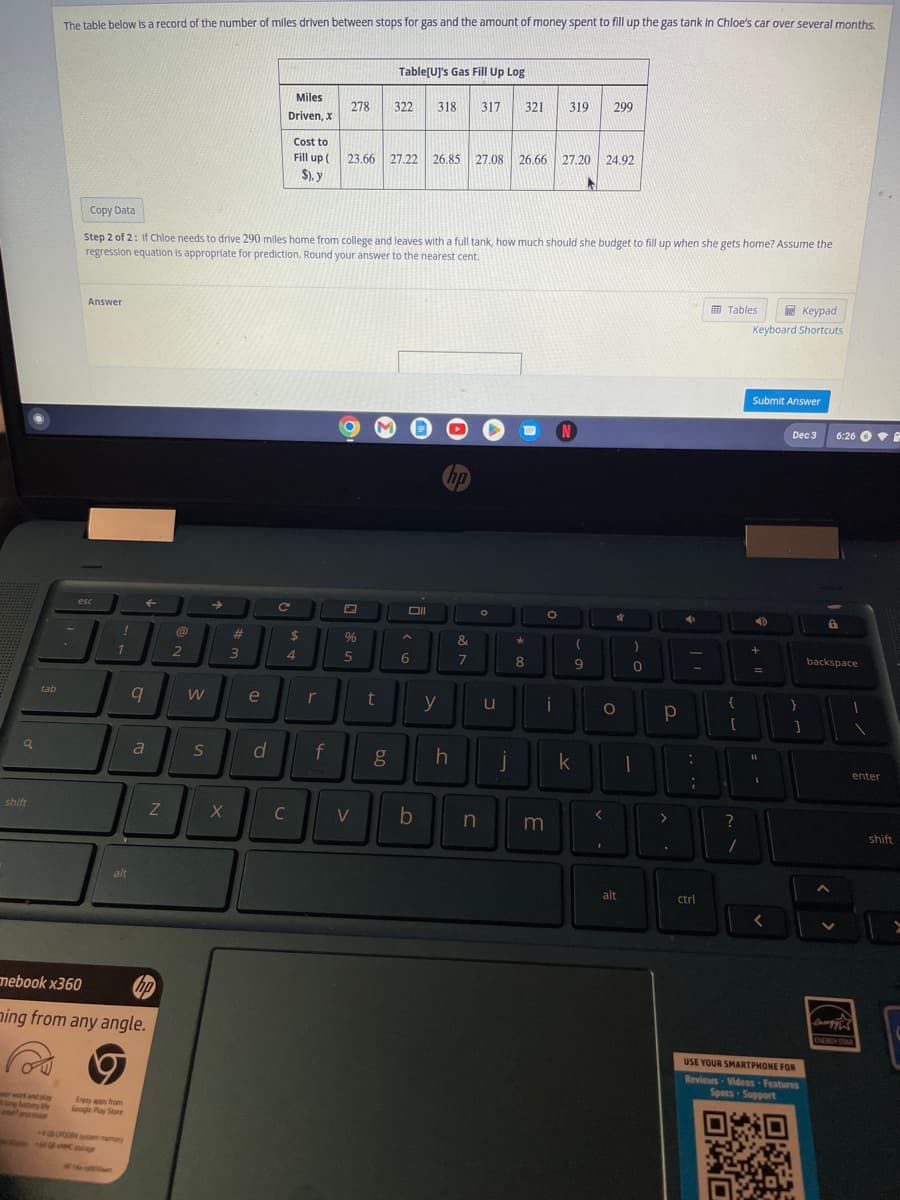 q
shift
tab
The table below is a record of the number of miles driven between stops for gas and the amount of money spent to fill up the gas tank in Chloe's car over several months.
work and play
Answer
esc
!
1
alt
Enjoy apps from
Google Play Store
Copy Data
Step 2 of 2: If Chloe needs to drive 290 miles home from college and leaves with a full tank, how much should she budget to fill up when she gets home? Assume the
regression equation is appropriate for prediction. Round your answer to the nearest cent.
9
+4GUPOOR sem memory
←
mebook x360
hp
ning from any angle.
P
a
Z
@
2
W
S
X
#
3
e
d
Miles
Driven, x
с
Cost to
Fill up (
$), y
C
$
4
r
278
f
%
5
Table[U]'s Gas Fill Up Log
23.66 27.22
V
322
t
27.22 26.85 27.08 26.66 27.20 24.92
Oll
318 317 321 319 299
6
b
y
h
7
O
n
u
j
*
8
i
m
(
9
k
O
<
4
I
)
0
alt
➜
-
Р
:
D
1
;
>
A
.
ctrl
Tables
{
[
?
OXO
/
Keypad
Keyboard Shortcuts
Submit Answer
D
+
=
11
SPARKY
Dec 3
}
USE YOUR SMARTPHONE FOR
Reviews Videos Features
Specs
Support
OKTA
1
6:26
a
backspace
1
B
enter
ENERGY STAR
shift
>