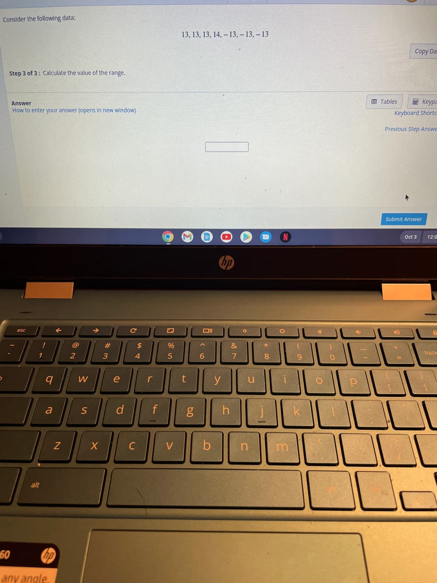 Consider the following data:
3
Step 3 of 3: Calculate the value of the range.
Answer
How to enter your answer (opens in new window)
esc
!
1
alt
9
a
Z
60
any angle
hp
@
2
W
S
→
X
#
3
e
d
C
$
4
[
C
r
f
=
%
5
V
13, 13, 13, 14, 13, -13, -13
t
6.0
Oll
A
6
hp
y
h
&
7
O
u
b n
*
8
N
C
i
m
(
9
k
:)
O
0
4
222
1-
Р
Tables
Keypa
Keyboard Shortc
Previous Step Answe
{
Copy Da
Submit Answer
+
=
Oct 3
}
12:0
back