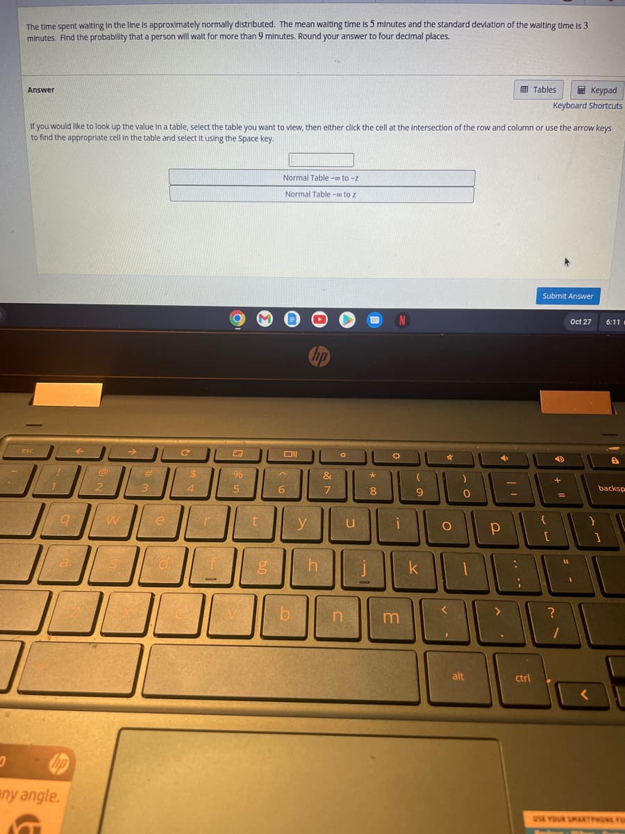 The time spent waiting in the line is approximately normally distributed. The mean waiting time is 5 minutes and the standard deviation of the waiting time is 3
minutes. Find the probability that a person will wait for more than 9 minutes. Round your answer to four decimal places.
Answer
esc
If you would like to look up the value in a table, select the table you want to view, then either click the cell at the Intersection of the row and column or use the arrow keys
to find the appropriate cell in the table and select it using the Space key.
1
9
a
any angle.
←
@
2
W
2544
S
3
e
d
C
$
4
r
2300
f
-
O
%
5
t
Normal Table - to-z
Normal Table - to z
Oll
A
6
b
y
hp
h
&
7
O
u
n
=
*
8
i
m
(
9
k
X
O
0
<
0
I
alt
р
-
:
Tables
ctrl
Keypad
Keyboard Shortcuts
Submit Answer
{
[
4
+
?
=
1
11
Oct 27
6:11
A
backsp
USE YOUR SMARTPHONG FOR