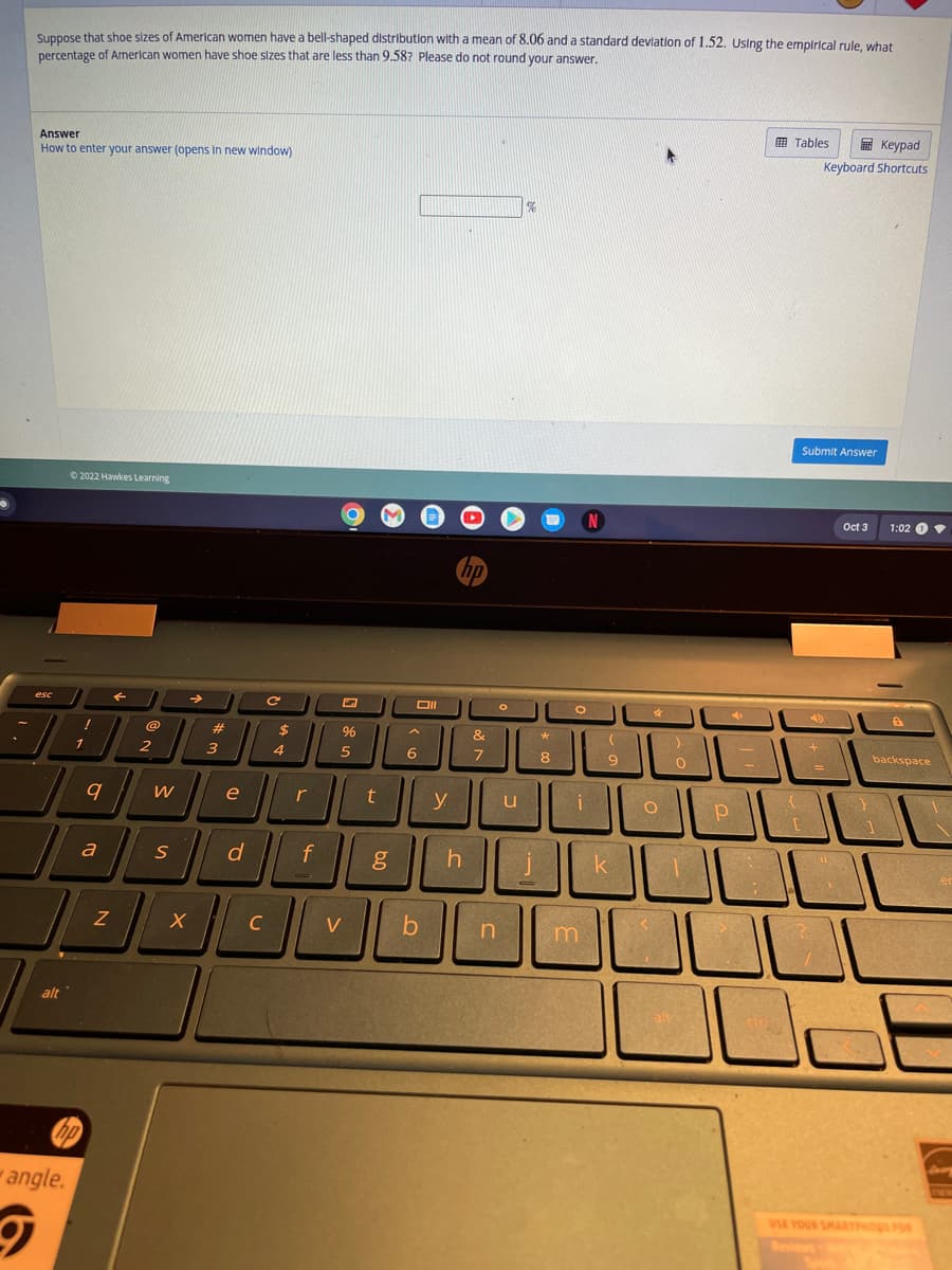 Suppose that shoe sizes of American women have a bell-shaped distribution with a mean of 8.06 and a standard deviation of 1.52. Using the empirical rule, what
percentage of American women have shoe sizes that are less than 9.58? Please do not round your answer.
Answer
How to enter your answer (opens in new window)
esc
alt
Ⓒ2022 Hawkes Learning
angle.
!
1
9
a
hp
Z
F
@
2
W
S
X
#
3
e
d
C
с
$
4
r
f
%
5
V
t
Oll
A
6
b
y
hp
h
&
7
n
u
%
i
0
*
8
O
i
m
(
9
k
O
0
Р
Tables
Submit Answer
[
Keypad
Keyboard Shortcuts
+
=
Oct 3
L
32
1:02 1
backspace
1
USE YOUR SMARTPHO FOR
