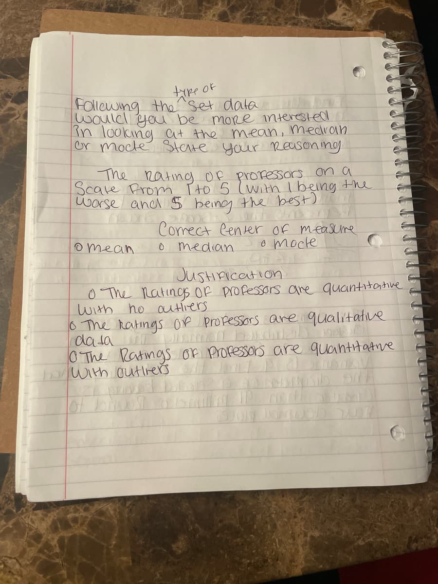 type
OF
Following the set data.
would you be more interested
in looking at the mean, medran
or mocle State your Reasoning.
The Rating of professors on a
Scale From I to 5 (with I being the
worse and 5 being the best),
Dooa Salt an
Correct Center of measure
o mocle
Ofer
median
omean
0
Justification
0 The Ratings of professors are quantitative
With ho outliers
o The Ratings of professors are qualitative
data ormed burial p
0 The Ratings of Professors are quantitative
bo with outlers
NO DONISIO ANY
of borvostav
July JamSD NOT