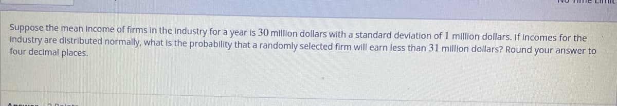 Suppose the mean income of firms in the industry for a year is 30 million dollars with a standard deviation of 1 million dollars. If incomes for the
industry are distributed normally, what is the probability that a randomly selected firm will earn less than 31 million dollars? Round your answer to
four decimal places.