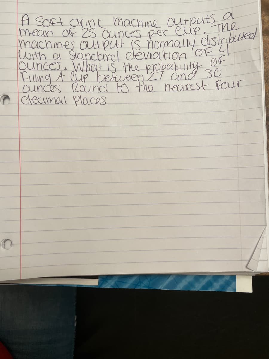 A Soft drink machine outputs a
mean of 25 ounces per elip. The
ounces. What is the probability
OF
Filling A Cup between 27 and 30
ounces Round to the nearest four
clecimal Places