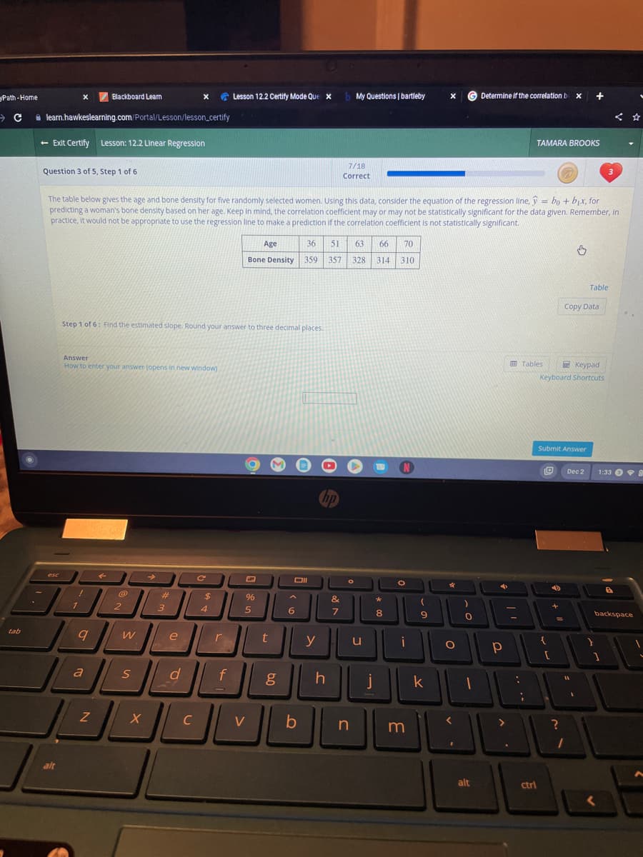 Path-Home
C
tab
learn.hawkeslearning.com/Portal/Lesson/lesson_certify
- Exit Certify Lesson: 12.2 Linear Regression
Question 3 of 5, Step 1 of 6
esc
alt
Blackboard Learn
!
Answer
How to enter your answer (opens in new window)
1
Step 1 of 6: Find the estimated slope. Round your answer to three decimal places.
9
a
=
The table below gives the age and bone density for five randomly selected women. Using this data, consider the equation of the regression line, bo + bx, for
predicting a woman's bone density based on her age. Keep in mind, the correlation coefficient may or may not be statistically significant for the data given. Remember, in
practice, it would not be appropriate to use the regression line to make a prediction if the correlation coefficient is not statistically significant.
Z
← →
@
2
W
S
X
X
#
3
e
d
C
C
$
4
Lesson 12.2 Certify Mode Que x
r
f
%
Age
36 51 63 66 70
Bone Density 359 357 328 314 310
5
V
t
g
Oll
6
b
y
hp
b My Questions | bartleby
h
7/18
Correct
&
7
n
u
j
*
8
N
O
i
m
(
9
X
k
4
O
0
1
1
Determine if the correlation b x
alt
4
Р
>
:
TAMARA BROOKS
Tables
;
ctrl
Keypad
Keyboard Shortcuts
Submit Answer
{
[
4
+
Copy Data
=
11
10
?
Dec 2
1
Table
}
3
1:33
backspace
1
<
a
^