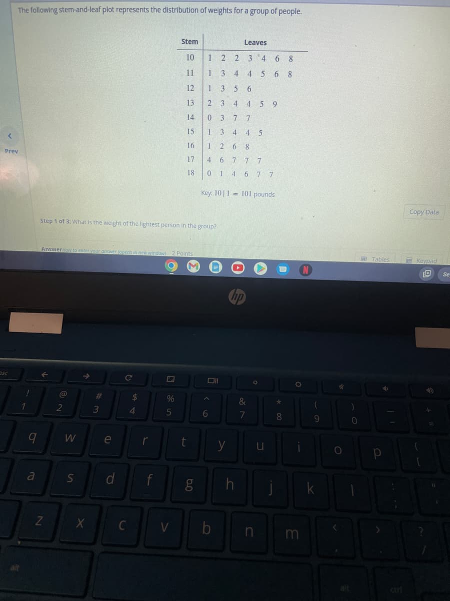 The following stem-and-leaf plot represents the distribution of weights for a group of people.
<
Prev
esc
!
1
q
a
Z
@
2
W
AnswerHow to enter your answer (opens in new window) 2 Points
S
→
Step 1 of 3: What is the weight of the lightest person in the group?
X
#3
e
d
C
C
$
4
r
f
C
Stem
%
5
10
V
6123
11
14
15
16
17
18
t
6.0
g
1
2 2
1 3 4 4568
1
356
23 4 459
0377
1 3 4 4 5
1268
46 77 7
0 14 67 7
Key: 101 101 pounds
Oll
A
6
b
Leaves
3 4 6 8
y
=
hp
h
&
7
A
O
u
n
j
*
8
N
Ö
m
(
9
k
✓
O
<
alt
)
0
Tables
р
curi
Copy Data
Keypad
TO Se
?
D
+