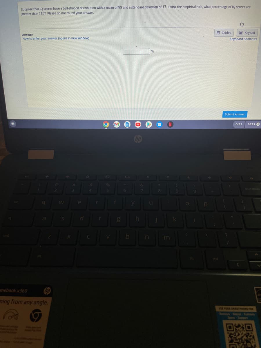 Suppose that IQ scores have a bell-shaped distribution with a mean of 98 and a standard deviation of 17. Using the empirical rule, what percentage of IQ scores are
greater than 115? Please do not round your answer.
Answer
How to enter your answer (opens in new window)
442
1
9
a
Z
mebook x360
ning from any angle.
2
S
#
3
X
e
C
$
4
%
5
JL
r
t
f
g
6
b
y
h
&
7
O
n
%
*
8
N
O
i
m
(
9
k
4
O
0
1
alt
P
i
Tables
Keypad
Keyboard Shortcuts
Submit Answer
[
+
?
1
It
Oct 2
10:29 4
1
8
backspace
USE YOUR SMARTPHONE FOR