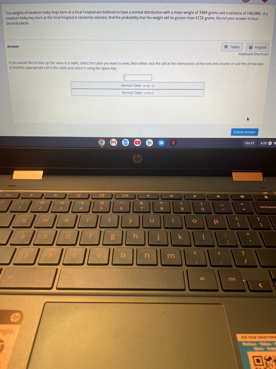 **Educational Content: Normal Distribution and Probability**

The weights of newborn baby boys born at a local hospital are believed to have a normal distribution with a mean weight of 3484 grams and a variance of 160,000. If a newborn baby boy born at the local hospital is randomly selected, find the probability that the weight will be greater than 4124 grams. Round your answer to four decimal places.

**Answer Explanation:**

To solve this problem, you can use a normal distribution table (also known as a z-table) to find the probability. You need to find the z-score for 4124 grams and then use the table to determine the probability that a baby's weight is greater than this value.

**Instructions:**

1. **Calculate the Z-Score:**
   \[
   z = \frac{X - \mu}{\sigma}
   \]
   where \( X \) is 4124 grams, \( \mu \) is the mean (3484 grams), and \( \sigma \) is the standard deviation. The standard deviation is the square root of the variance.

2. **Use the Normal Table:**
   - You can select a normal table (z to \( \infty \)) by clicking the appropriate option below.
   - Enter the calculated z-score to find the corresponding probability.

**Tools and Navigation:**
- The interface provides tables and a keypad for input.
- Use keyboard shortcuts for quick access.
- To view a value in a table, select the desired table, click the cell at the row and column intersection, or navigate using arrow keys. Select the appropriate cell by pressing the Space key.

**Interactive Elements:**
- Two buttons labeled "Normal Table - ∞ to z" help in determining probabilities from z-scores.
- A text box is available for entering calculated values.

**Interface Features:**
- Submit your answer using the "Submit Answer" button after calculations.
- Access date and time from the toolbar (e.g., Oct 27, 6:25 PM).

**Image Description:** 
This image shows a laptop screen displaying instructions for calculating probabilities using normal distribution tables. The interface consists of options for tables, input boxes, and submission tools.