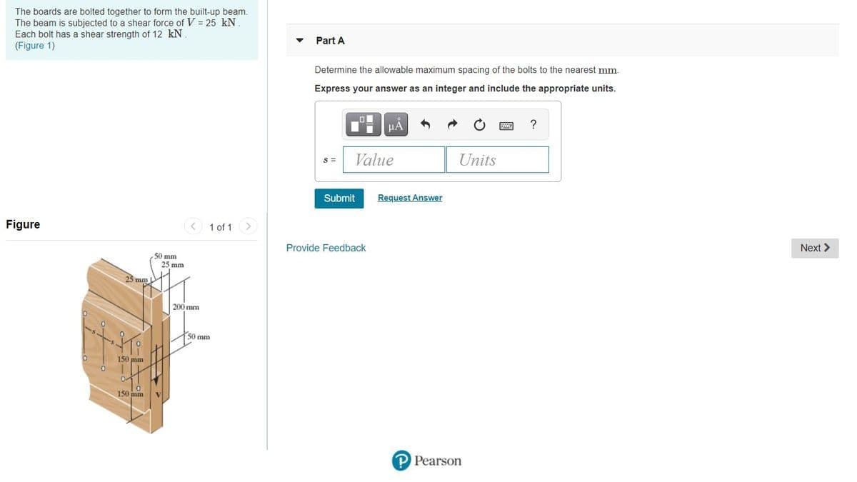 The boards are bolted together to form the built-up beam.
The beam is subjected to a shear force of V = 25 kN
Each bolt has a shear strength of 12 kN
(Figure 1)
Part A
Determine the allowable maximum spacing of the bolts to the nearest mm.
Express your answer as an integer and include the appropriate units.
Value
Units
S =
Submit
Request Answer
Figure
1 of 1
Provide Feedback
Next >
50 mm
25 mm
25 mm
200 mm
50 mm
150 mm
150 mm
P Pearson
