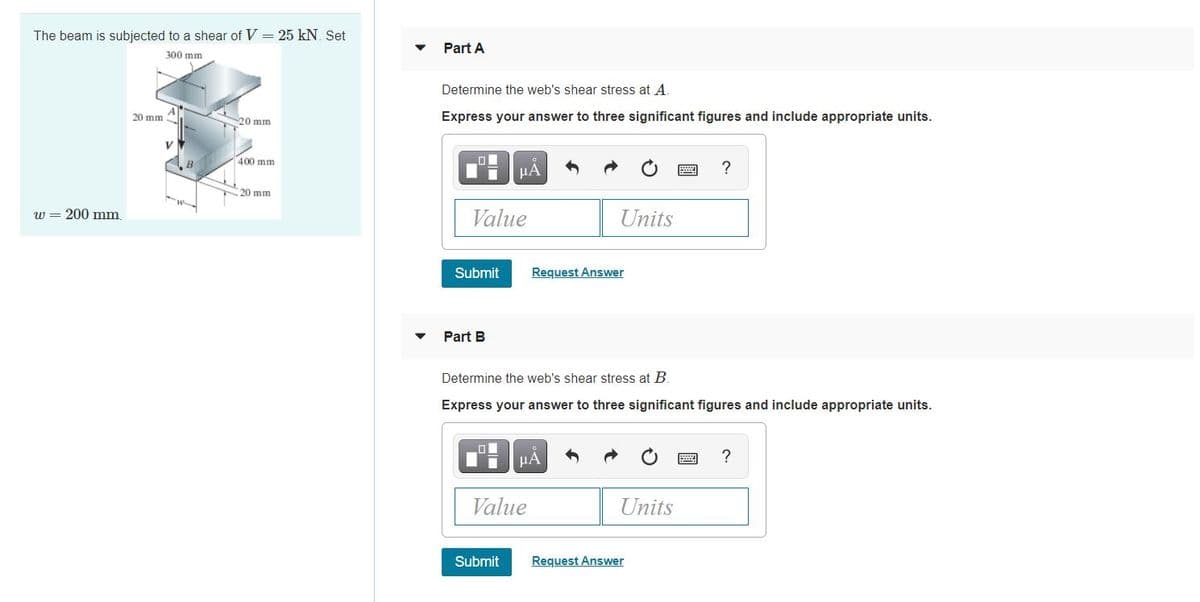 The beam is subjected to a shear of V = 25 kN. Set
Part A
300 mm
Determine the web's shear stress at A.
20 mm
20 mm
Express your answer to three significant figures and include appropriate units.
400 mm
HA
20 mm
w
w = 200 mm
Value
Units
Submit
Request Answer
Part B
Determine the web's shear stress at B.
Express your answer to three significant figures and include appropriate units.
µA
?
Value
Units
Submit
Request Answer
