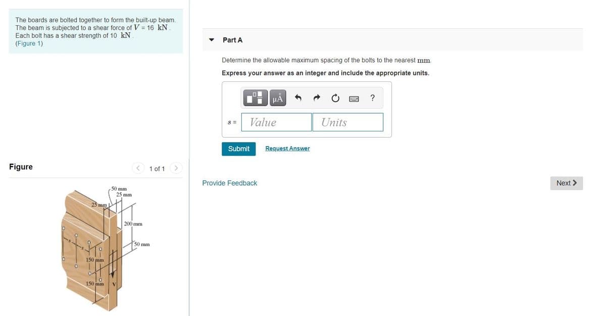 The boards are bolted together to form the built-up beam.
The beam is subjected to a shear force of V = 16 kN.
Each bolt has a shear strength of 10 kN.
(Figure 1)
Part A
Determine the allowable maximum spacing of the bolts to the nearest mm.
Express your answer as an integer and include the appropriate units.
HÁ
?
S =
Value
Units
Submit
Request Answer
Figure
1 of 1
Provide Feedback
Next >
50 mm
25 mm
25 mm
200 mm
50 mm
150 mm
150 mm
