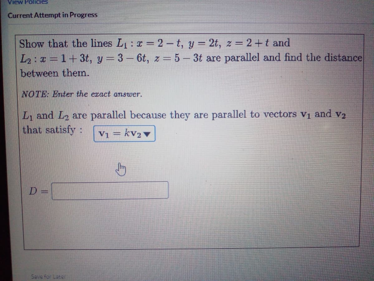 View PoliCies
Current Attempt in Progress
Show that the lines L: x = 2 – t, y = 2t, z = 2+t and
L2: a =1+3t, y 3- 6t, z = 5- 3t are parallel and find the distance
between them.
NOTE: Enter the exact answer.
L and L2 are parallel because they are parallel to vectors vị and v2
that satisfy:
V1 = kv2
D =
Save for Later
