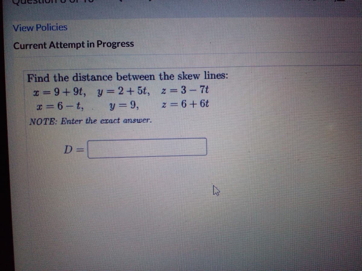 View Policies
Current Attempt in Progress
Find the distance between the skew lines:
x = 9+9t, y = 2+5t, z = 3-7t
x = 6-t,
y = 9,
z = 6+ 6t
NOTE: Enter the exact answer.
D =
