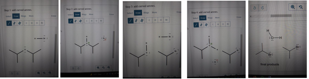 Step 3: add curved arrows.
Step 1: add curved arrows.
Step 2: add curved arrows.
Select Draw Rings
More
Eras
Step 4: add curved arrows.
Select Draw Rings
More
Erase
Select
Draw Rings
More
Erase
Select Draw
Rings
More
Erase
H.
Br
Br
Br
|//勿
Br
H.
H - Br :
H Br :
: Br
:0-H
H.
Br:
Br:
:Br :
final products
31E Clear
